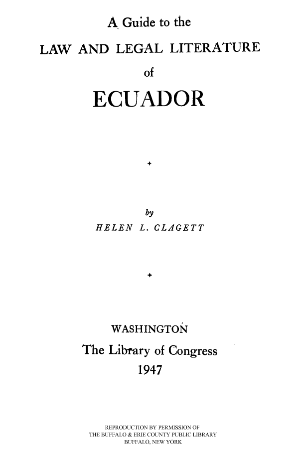 handle is hein.cow/gulllecu0001 and id is 1 raw text is: 
A Guide to the


LAW AND LEGAL LITERATURE

                 of


         ECUADOR




                  +



                  by
         HELEN L. CLAGETT



                  W



            WASHINGTON


The Library of Congress
         1947




    REPRODUCTION BY PERMISSION OF
 THE BUFFALO & ERIE COUNTY PUBLIC LIBRARY
       BUFFALO, NEW YORK


