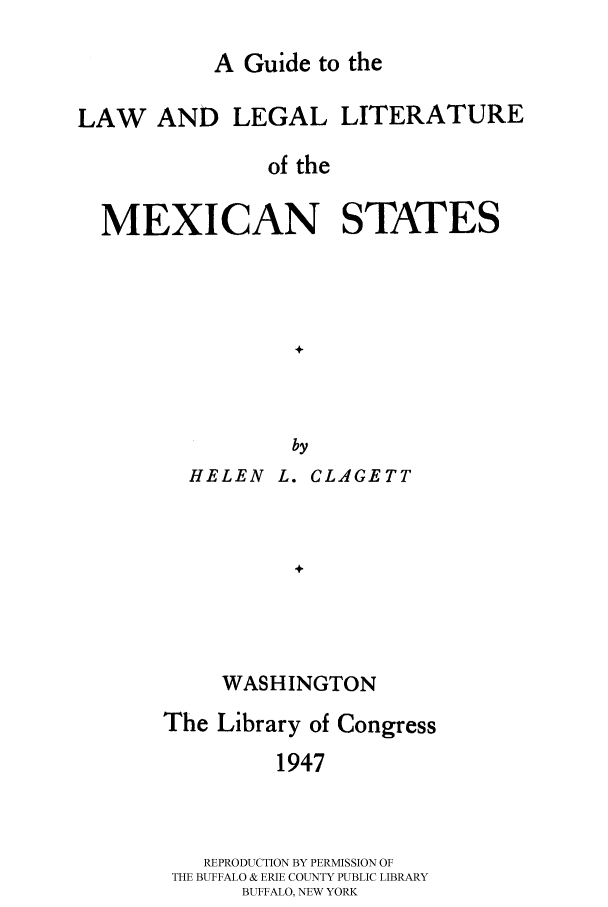 handle is hein.cow/gulllmexs0001 and id is 1 raw text is: 

A Guide to the


LAW AND LEGAL


LITERATURE


of the


MEXICAN STATES


HELEN


by
L. CLAGETT


     WASHINGTON
The Library of Congress
         1947



   REPRODUCTION BY PERMISSION OF
 THE BUFFALO & ERIE COUNTY PUBLIC LIBRARY
      BUFFALO, NEW YORK


