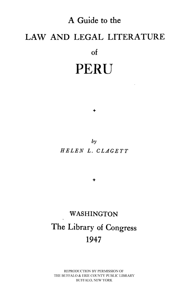 handle is hein.cow/gulllperu0001 and id is 1 raw text is: 

A Guide to the


LAW AND LEGAL LITERATURE

                  of

              PERU




                   +



                   by


HELEN L. CLAGETT



         +



   WASHINGTON


The Library of Congress

          1947



    REPRODUCTION BY PERMISSION OF
 THE BUFFALO & ERIE COUNTY PUBLIC LIBRARY
       BUFFALO, NEW YORK


