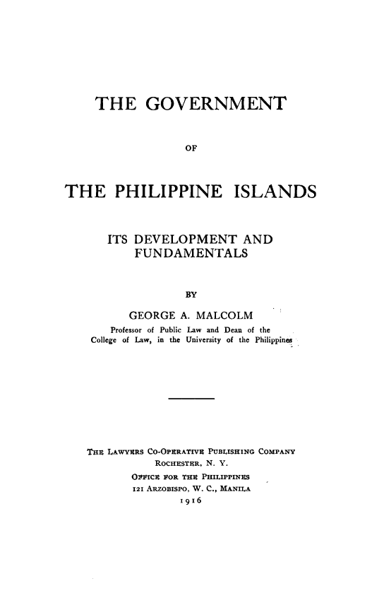 handle is hein.cow/gvtphis0001 and id is 1 raw text is: 









     THE GOVERNMENT



                   OF




THE PHILIPPINE ISLANDS


   ITS DEVELOPMENT AND
       FUNDAMENTALS



               BY

      GEORGE A. MALCOLM
   Professor of Public Law and Dean of the
College of Law, in the University of the Philippines


THz LAWYERS CO-OPSRATIVE PUBLISHING COMPANY
           ROCHESTUR, N. Y.
       OTIPTCc FOR THI PHILIPPINES
       121 ARZOBISPO, W. C., MANILA
               I916


