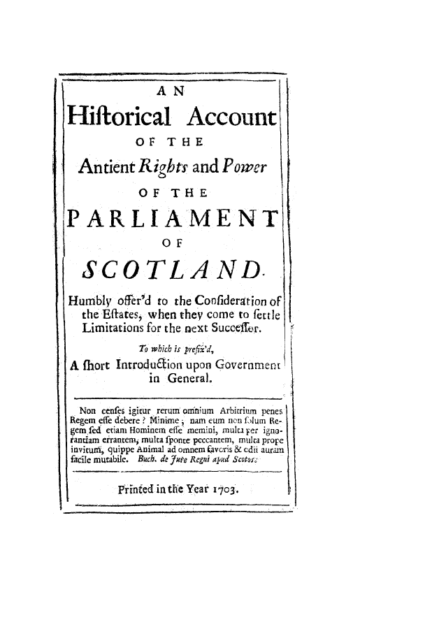 handle is hein.cow/hacirip0001 and id is 1 raw text is: A N
Hiftorical Account
OF THE
Antient Rights and Power
OF THE
PARLIAMENT
OF
SCOTLAND.
Humbly offerd to the Confideration of
the Effaces, when they come to fettle
Limitations for the next Succeffhr.
To which is prefix'd,
A fhort Introdudion upon Government
in General.
Non cenfes igitur reruni onittium Arbitrium penes
Regen effe debere ? Minime, nam eum non folum Re-
gem fed etiam Hominem effe memini, mulca Fer igno-
iantiam eirantemi, multa fponte peccantem, multa prope
invitunt, quippe Animal ad omnem favoris & edii auram
facile murabile. Buch. do fute Regni apud Scotos
Printed in the Year 1703.


