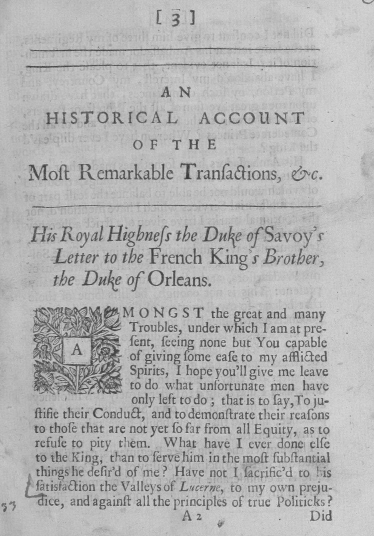 handle is hein.cow/harkt0001 and id is 1 raw text is: [3]


                        A N
       HISTORICAL            ACCOUNT
                    OF   T  H  E

    Moft   Remarkable Tranfaaions, &c.



    His  Royal  Higbnefs  the Duke  of Savoy's
        Letter to the French   King's  Brother,
        the Due of Orleans.

                  M O  N G S T the great and many
                  Troubles, under which I am at pre-
                   fent, feeing none but You capable
                  of giving fome eafe to my affliaed
              ' Spirits,  I hope you'll give me leave
                   to do what unfortunate men have
                   only left to do ; that is to fay,To ju-
     flifie their Condua, and todemonftrate their reafons
     to thofe that are not yet fo far from all Equity, as to
     refufe to pity them. What have I ever done elfe
     to the King, than to ferve him in the molt fubftantial
     things he defir'd of me ? Have not I fkcrific'd to his
     fatisfaulion the Valleys of L serne, to my own preju-
.y    ice, and againfr all the principles of true Politicks ?
                           Az                 Did


