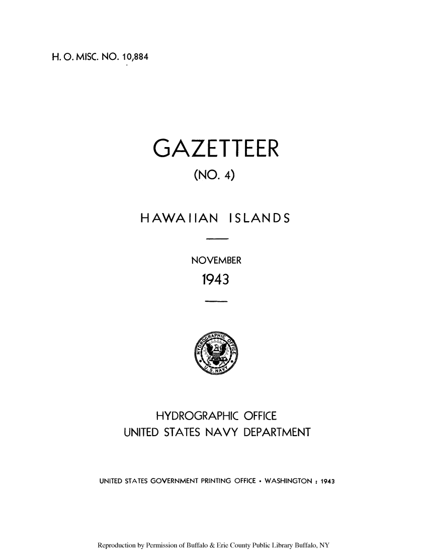 handle is hein.cow/hawanisl0001 and id is 1 raw text is: H. 0. MISC. NO. 10,884

GAZETTEER
(NO. 4)

HAWAIIAN

ISLANDS

NOVEMBER
1943

HYDROGRAPHIC OFFICE

UNITED STATES NAVY DEPARTMENT
UNITED STATES GOVERNMENT PRINTING OFFICE * WASHINGTON : 1943

Reproduction by Permission of Buffalo & Erie County Public Library Buffalo, NY


