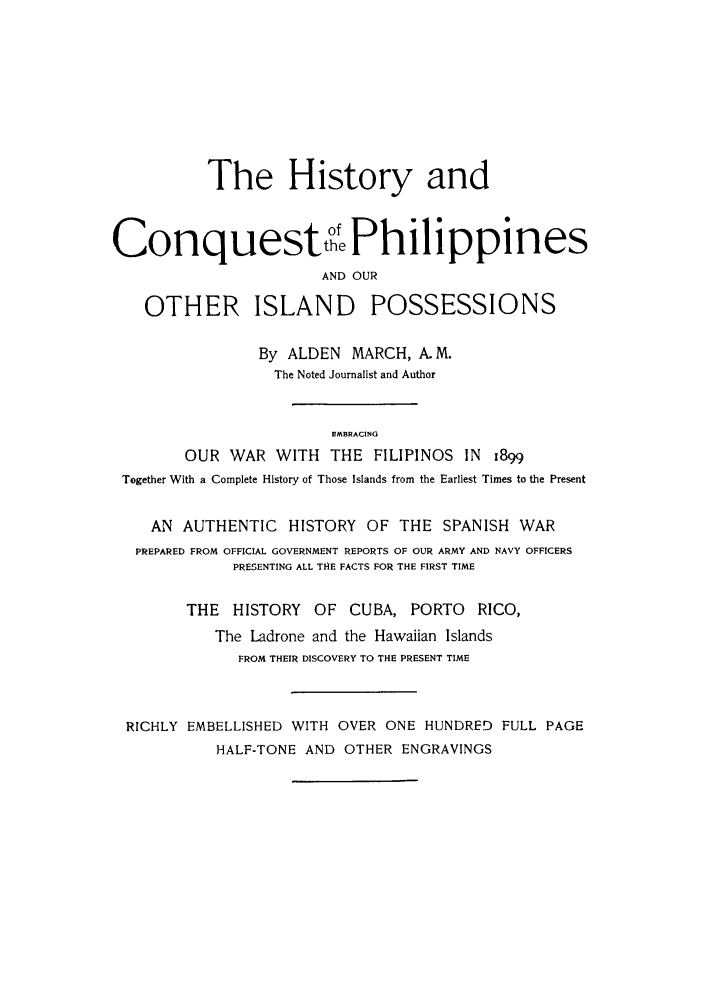 handle is hein.cow/hcoqpo0001 and id is 1 raw text is: The History and
Conquestt oPhilippines
AND OUR
OTHER ISLAND POSSESSIONS
By ALDEN MARCH, A- M.
The Noted Journalist and Author
EMBRACING
OUR WAR WITH THE FILIPINOS IN i899
Together With a Complete History of Those Islands from the Earliest Times to the Present
AN AUTHENTIC HISTORY OF THE SPANISH WAR
PREPARED FROM OFFICIAL GOVERNMENT REPORTS OF OUR ARMY AND NAVY OFFICERS
PRESENTING ALL THE FACTS FOR THE FIRST TIME
THE HISTORY OF CUBA, PORTO RICO,
The Ladrone and the Hawaiian Islands
FROM THEIR DISCOVERY TO THE PRESENT TIME
RICHLY EMBELLISHED WITH OVER ONE HUNDRED FULL PAGE
HALF-TONE AND OTHER ENGRAVINGS


