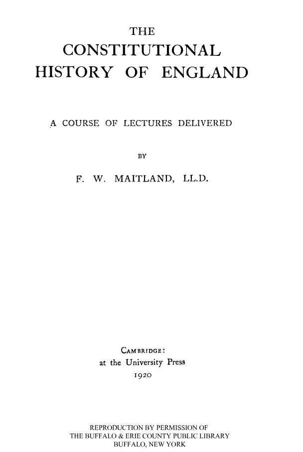 handle is hein.cow/henglled0001 and id is 1 raw text is: THE
CONSTITUTIONAL
HISTORY OF ENGLAND
A COURSE OF LECTURES DELIVERED
BY

F. W. MAITLAND,

LL.D.

CAMBRIDGE:
at the University Press
1920
REPRODUCTION BY PERMISSION OF
THE BUFFALO & ERIE COUNTY PUBLIC LIBRARY
BUFFALO, NEW YORK



