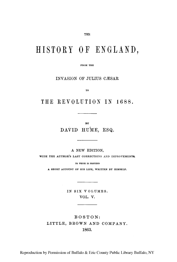 handle is hein.cow/henvca0005 and id is 1 raw text is: Tnl
HISTORY OF ENGLAND,
FROM THE
INVASION OF JULIUS CIESAR
TO
THE REVOLUTION IN 1688.
BT
DAVID lUME, ESQ.
A NEW EDITION,
WITH THE AUTHOR'S LAST CORRECTIONS AND IMPROVEMENT&
TO WHICH IS PREFIXED
A SHORT ACCOUNT OF HIS LIFE, WRITTEN BY HIMSELF.
IN SIX VOLUMES.
VOL. V.
BOSTON:
LITTLE, BROWN AND COMPANY.
1863.

Reproduction by Permission of Buffalo & Erie County Public Library Buffalo, NY


