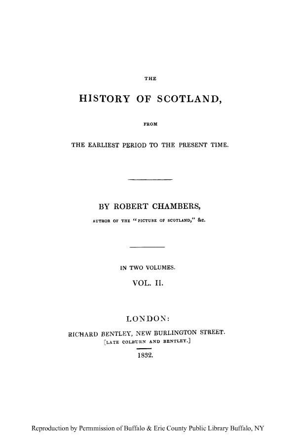 handle is hein.cow/herlpt0002 and id is 1 raw text is: THE

HISTORY OF SCOTLAND,
FROM
THE EARLIEST PERIOD TO THE PRESENT TIME.

BY ROBERT CHAMBERS,
AUTHOR OF THE  PICTURE OF SCOTLAND, &C.
IN TWO VOLUMES.
VOL. II.
LONDON:
RICHARD BENTLEY, NEW BURLINGTON STREET.
[LATE COLBURN AND BENTLEY.]
1832.

Reproduction by Permmission of Buffalo & Erie County Public Library Buffalo, NY


