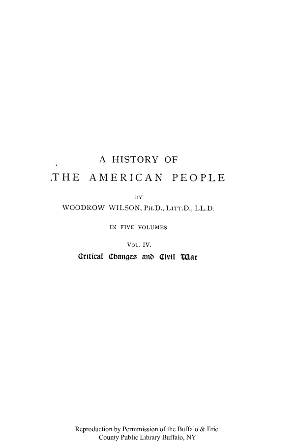 handle is hein.cow/hiameppl0004 and id is 1 raw text is: A HISTORY OF
.THE AMERICAN         PEOPLE
111V
WOODROW WILSON, PI.D., LITT.D., LL.D.

IN FIVE VOLUMES
VOL. IV.
Critical Cbanges anO Civil Ilar

Reproduction by Permmission of the Buffalo & Erie
County Public Library Buffalo, NY


