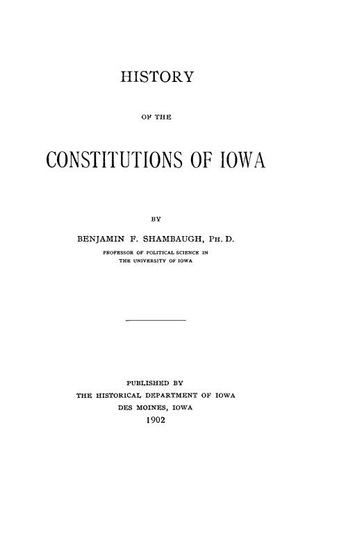 handle is hein.cow/hiconstia0001 and id is 1 raw text is: HISTORY
OF~ THE
CONSTITUTIONS OF IOWA
BY

BENJAMIN F. SHAMBAUGH, PH. D.
PROFESSOR OF POLITICAL SCIENCE IN
THE UNIVERSITY OF IOWA
PUBLISHED BY
THE HISTORICAL DEPARTMENT OF IOWA
DES MOINES, IOWA
1902


