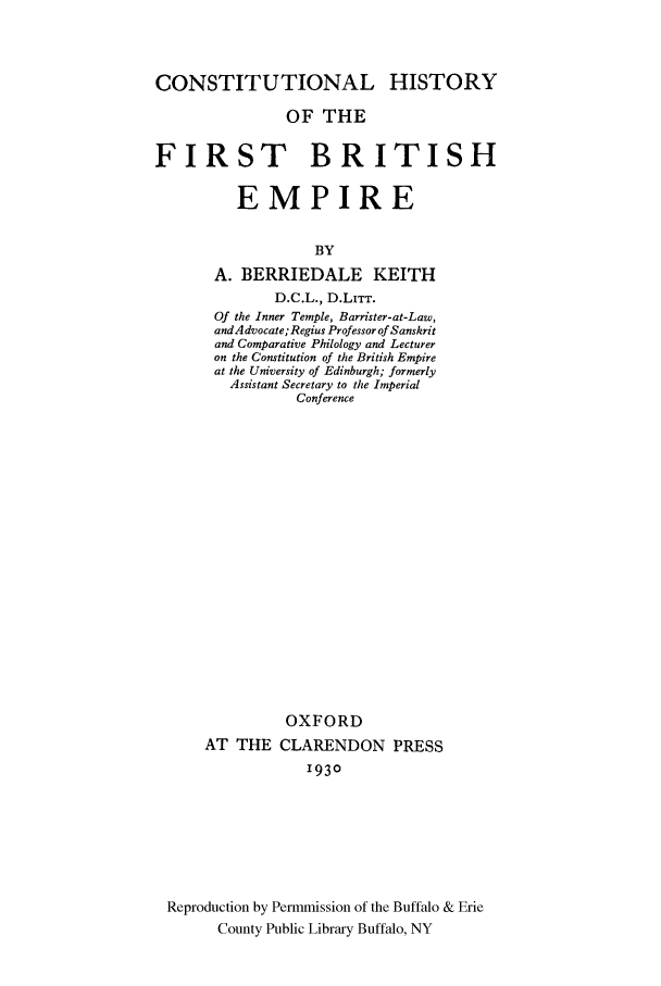 handle is hein.cow/hifibri0001 and id is 1 raw text is: CONSTITUTIONAL HISTORY
OF THE
FIRST BRITISH
EMPIRE
BY
A. BERRIEDALE KEITH
D.C.L., D.LITT.
Of the Inner Temple, Barrister-at-Law,
andA dvocate; Regius Professor of Sanskrit
and Comparative Philology and Lecturer
on the Constitution of the British Empire
at the University of Edinburgh; formerly
Assistant Secretary to the Imperial
Conference
OXFORD
AT THE CLARENDON PRESS
1930
Reproduction by Permmission of the Buffalo & Erie
County Public Library Buffalo, NY


