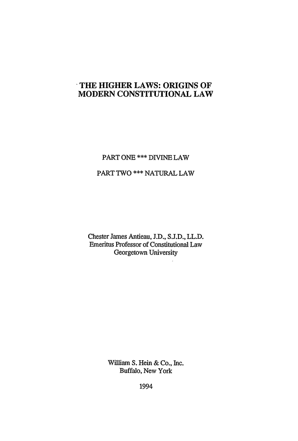 handle is hein.cow/hilaom0001 and id is 1 raw text is: THE HIGHER LAWS: ORIGINS OF
MODERN CONSTITUTIONAL LAW
PART ONE *** DIVINE LAW
PART TWO *** NATURAL LAW
Chester James Antieau, J.D., S.J.D., LL.D.
Emeritus Professor of Constitutional Law
Georgetown University
William S. Hein & Co., Inc.
Buffalo, New York

1994


