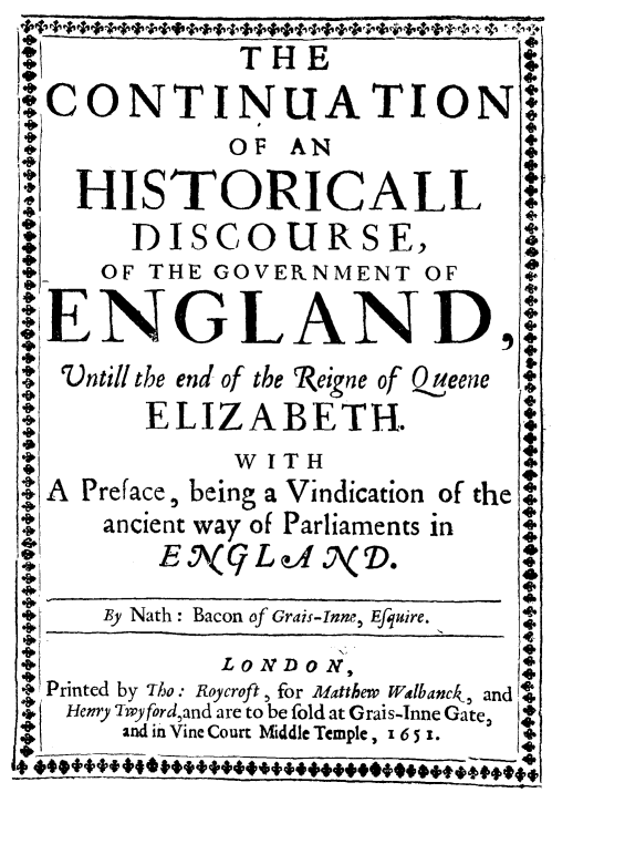handle is hein.cow/hisdiseng0002 and id is 1 raw text is: *                          a
THE
RCONTINUA TION+
OF AN
HISTORICALL
DISCOURSE,
*     OF THE GOVERNMENT OF
.ENGLAND,
0  Vntill the end of the Reigne of Q@eene
ELIZABETH.
8   ~WITHa
A Preface, being a Vindication of the
ancient way of Parliaments in
E\('L     f 7\(ND.
By Nath: Bacon of Grais-Inne, Efquire.
4
-oil          LONDON,
Z Printed by Tho: Koycroft , for Matthew Walbanck, and I
Henry Twyford,and are to be fold at Grais-Inne Gate,
and in Vine Court Middle Temple, 16 51. 
+*+4+


