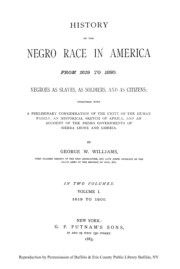handle is hein.cow/hisne0001 and id is 1 raw text is: HISTORY
OF THE
NEGRO RACE IN AMERICA
FR OM   1619 TO 1880.
NEGROES AS SLAVES, AS SOLI)IERS, AN) AS CITIZENS;
TOGETHER NVITH
A PRELIMINARY CONSIDERATION OF THE UNITY OF TIHE HUMAN
FAMILY, AN HISTORICAL SKETCH OF AFRICA, ANI) AN
ACCOUNT OF THE NEGRO GOVERNMENTS OF
SIERRA LEONE AND LIBERIA.
BY
GEORGE W. WILLIAMS,
FIRST COLORED MEMBER OF THE OHIO LEGISLATURE, AND LATE JUDGE ADVOCATE OF THE
GRAND ARMY OF THE REPUBLIC OF OHIO, ETC.
ZN TWO VOLUMES.
VOLUME I.
1619 TO 1800.
NEW YORK:
G. P. PUTNAM'S SONS,
27 AND 29 WEST 23D STREET.
1.883.
Reproduction by Permmission of Buffalo & Erie County Public Library Buffalo, NY


