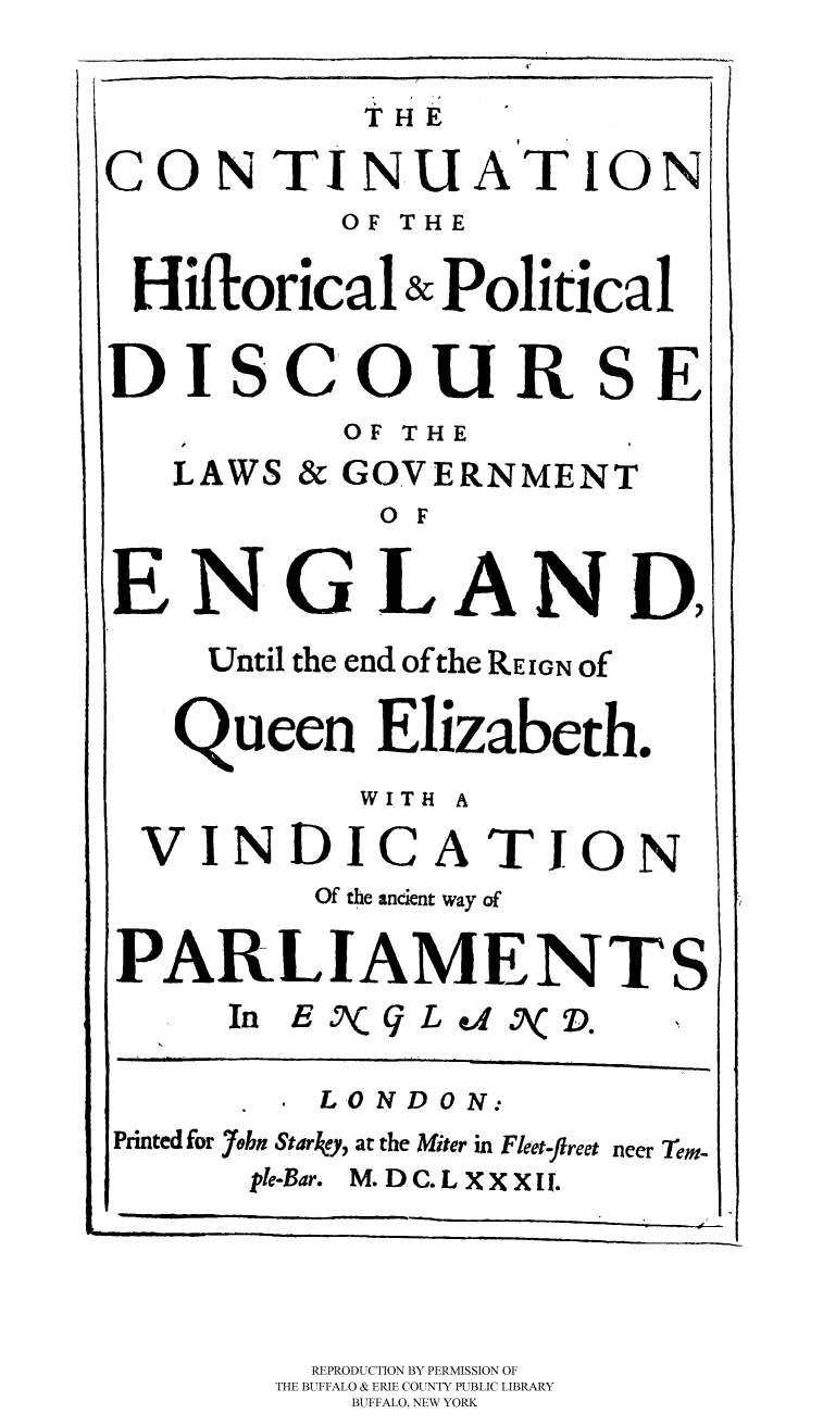 handle is hein.cow/hispol0002 and id is 1 raw text is: 
THE


CONTINUATION
          OF THE

 Hiftorical & Political

 DISCOURSE
          OF THE
   LAWS & GOVERNMENT
            o F

ENGLAND,
    Until the end of the REIGN of

    Queen Elizabeth.
           WITH A
  VINDICATION
         Of the ancient way of

PARLIAMENTS
     In E J%( L 4 5K D.

         LONDON:
Printed for 7obn Starkey, at the Miter in Fleet-ftreet neer Tem-
      ple-Bar. M. D C. L X X X I1.



         REPRODUCTION BY PERMISSION OF
       THE BUFFALO & ERIE COUNTY PUBLIC LIBRARY
          BUFFALO, NEW YORK


