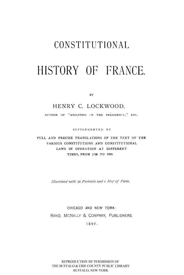 handle is hein.cow/histofra0001 and id is 1 raw text is: 








       CONSTITUTIONAL




HISTORY OF FRANCE.



                     BY


HENRY C.


LOCKWOOD,


   AUTHOR OF ABOLITION ()F THE PRESIDENCY,'. ETC.


              SUPPLEMENTED BY

FULL AND PRECISE TRANSLATIONS OF THE TEXT OF THE
    VARIOUS CONSTITUTIONS AND CONSTITUTIONAL
        LAWS IN OPERATION AT DIFFERENT
            TIMES, FROM 1789 TO 1880.





      Illustratea wit/ 32 Portraits and a A[ap of )aris.





            CHICAGO AND NEW YORK:
     RAND, MCNALLY & COMPANY, PUBLISHERS,

                    1897.







          REPRODUCTION BY PERMISSION OF
      THE BUFFALO & ERIE COUNTY PUBLIC LIBRARY
              BUFFALO, NEW YORK


