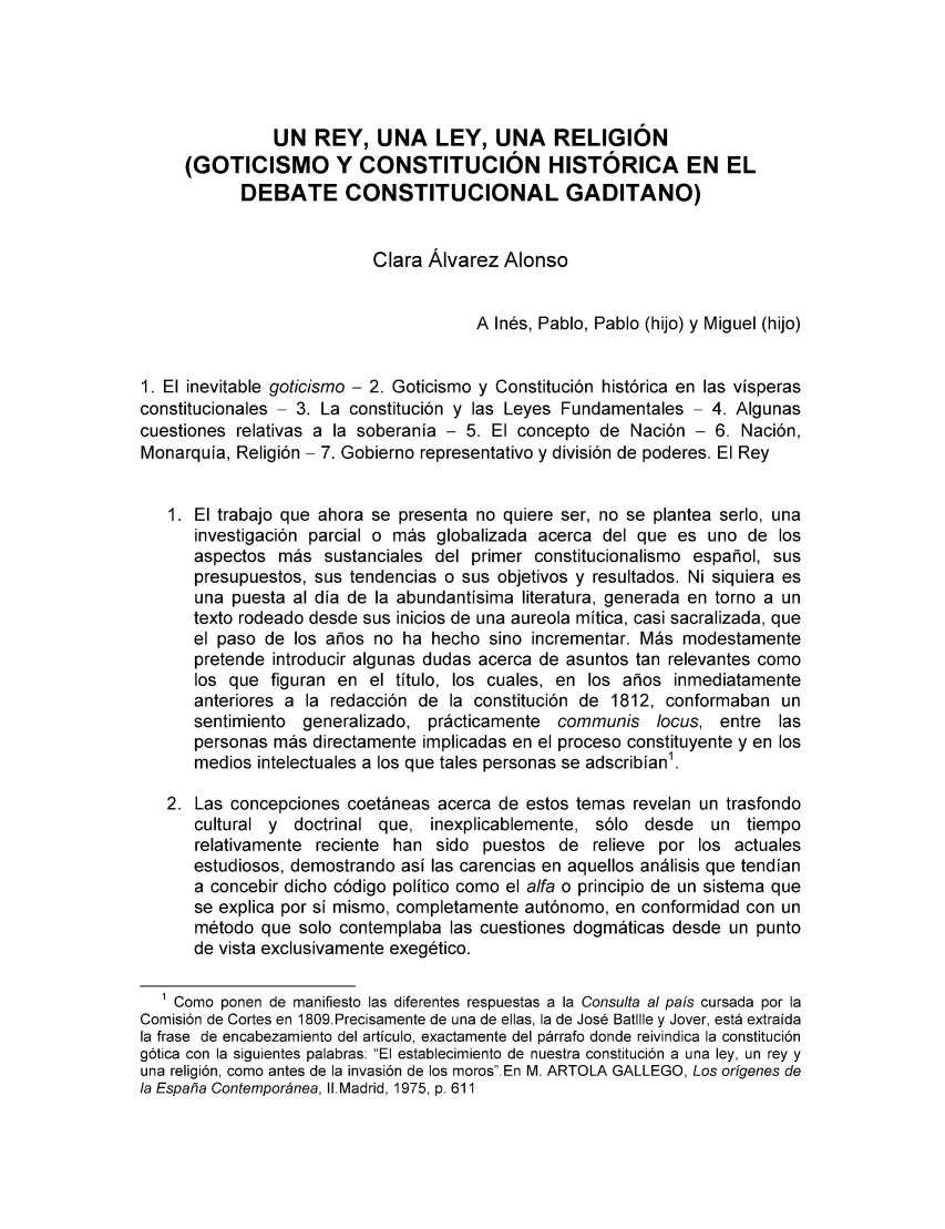 handle is hein.cow/historia0001 and id is 1 raw text is: UN REY, UNA LEY, UNA RELIGION
(GOTICISMO Y CONSTITUCION HISTORICA EN EL
DEBATE CONSTITUCIONAL GADITANO)
Clara Alvarez Alonso
A Ines, Pablo, Pablo (hijo) y Miguel (hijo)
1. El inevitable goticismo - 2. Goticismo y Constituci6n hist6rica en las visperas
constitucionales - 3. La constituci6n y las Leyes Fundamentales - 4. Algunas
cuestiones relativas a la soberania - 5. El concepto de Naci6n - 6. Naci6n,
Monarquia, Religi6n - 7. Gobierno representativo y divisi6n de poderes. El Rey
1. El trabajo que ahora se presenta no quiere ser, no se plantea serlo, una
investigaci6n parcial o mas globalizada acerca del que es uno de los
aspectos mas sustanciales del primer constitucionalismo espanol, sus
presupuestos, sus tendencias o sus objetivos y resultados. Ni siquiera es
una puesta al dia de la abundantisima literatura, generada en torno a un
texto rodeado desde sus inicios de una aureola mitica, casi sacralizada, que
el paso de los alios no ha hecho sino incrementar. Mas modestamente
pretende introducir algunas dudas acerca de asuntos tan relevantes como
los que figuran en el titulo, los cuales, en los afios inmediatamente
anteriores a la redacci6n de la constituci6n de 1812, conformaban un
sentimiento generalizado, practicamente communis locus, entre las
personas mas directamente implicadas en el proceso constituyente y en los
medios intelectuales a los que tales personas se adscribian1.
2. Las concepciones coetaneas acerca de estos temas revelan un trasfondo
cultural y doctrinal que, inexplicablemente, s6lo desde un tiempo
relativamente reciente han sido puestos de relieve por los actuales
estudiosos, demostrando asi las carencias en aquellos analisis que tendian
a concebir dicho c6digo politico como el alfa o principio de un sistema que
se explica por si mismo, completamente aut6nomo, en conformidad con un
m6todo que solo contemplaba las cuestiones dogmaticas desde un punto
de vista exclusivamente exeg6tico.
1 Como ponen de manifiesto las diferentes respuestas a la Consulta al pais cursada por la
Comisi6n de Cortes en 1809.Precisamente de una de ellas, la de Jos6 Batlile y Jover, esta extraida
la frase de encabezamiento del articulo, exactamente del parrafo donde reivindica la constituci6n
g6tica con la siguientes palabras: El establecimiento de nuestra constituci6n a una ley, un rey y
una religi6n, como antes de la invasi6n de los moros.En M. ARTOLA GALLEGO, Los origenes de
la Espafia Contempor6nea, II.Madrid, 1975, p. 611


