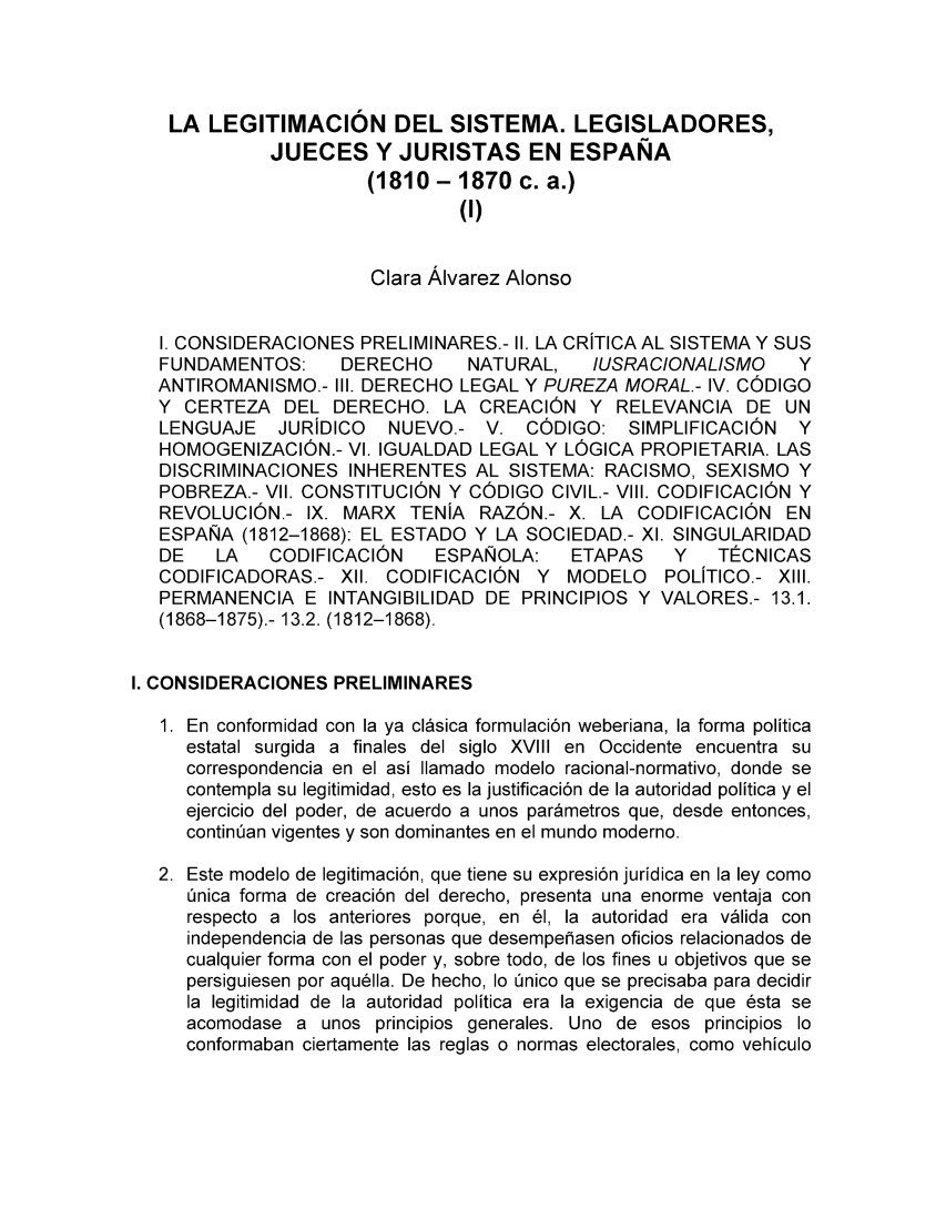 handle is hein.cow/historia0004 and id is 1 raw text is: LA LEGITIMACION DEL SISTEMA. LEGISLADORES,
JUECES Y JURISTAS EN ESPANA
(1810- 1870 c. a.)
(I)
Clara Alvarez Alonso
I. CONSIDERACIONES PRELIMINARES.- II. LA CRITICA AL SISTEMA Y SUS
FUNDAMENTOS:     DERECHO     NATURAL,    IUSRACIONALISMO     Y
ANTIROMANISMO.- II1. DERECHO LEGAL Y PUREZA MORAL.- IV. CODIGO
Y CERTEZA DEL DERECHO. LA CREACION Y RELEVANCIA DE UN
LENGUAJE   JURIDICO   NUEVO.- V. CODIGO: SIMPLIFICACION      Y
HOMOGENIZACION.- VI. IGUALDAD LEGAL Y LOGICA PROPIETARIA. LAS
DISCRIMINACIONES INHERENTES AL SISTEMA: RACISMO, SEXISMO Y
POBREZA.- VII. CONSTITUCION Y CODIGO CIVIL.- VIII. CODIFICACION Y
REVOLUCION.- IX. MARX TENIA RAZON.- X. LA CODIFICACION EN
ESPANA (1812-1868): EL ESTADO Y LA SOCIEDAD.- XI. SINGULARIDAD
DE   LA   CODIFICACION    ESPANOLA:    ETAPAS    Y   TECNICAS
CODIFICADORAS.- XII. CODIFICACION Y MODELO      POLITICO.- XIII.
PERMANENCIA E INTANGIBILIDAD DE PRINCIPIOS Y VALORES.- 13.1.
(1868-1875).- 13.2. (1812-1868).
I. CONSIDERACIONES PRELIMINARES
1. En conformidad con la ya clasica formulaci6n weberiana, la forma politica
estatal surgida a finales del siglo XVIII en Occidente encuentra su
correspondencia en el asi Ilamado modelo racional-normativo, donde se
contempla su legitimidad, esto es la justificaci6n de la autoridad politica y el
ejercicio del poder, de acuerdo a unos parametros que, desde entonces,
continian vigentes y son dominantes en el mundo moderno.
2. Este modelo de legitimaci6n, que tiene su expresion juridica en la ley como
Onica forma de creaci6n del derecho, presenta una enorme ventaja con
respecto a los anteriores porque, en 61, la autoridad era valida con
independencia de las personas que desempehasen oficios relacionados de
cualquier forma con el poder y, sobre todo, de los fines u objetivos que se
persiguiesen por aquella. De hecho, lo Onico que se precisaba para decidir
la legitimidad de la autoridad politica era la exigencia de que 6sta se
acomodase a unos principios generales. Uno de esos principios lo
conformaban ciertamente las reglas o normas electorales, como vehiculo


