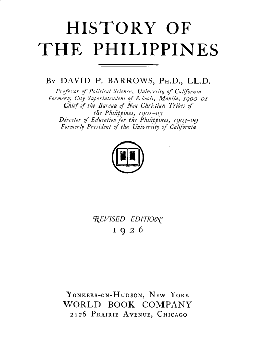 handle is hein.cow/histphlp0001 and id is 1 raw text is: 


       HISTORY OF


THE PHILIPPINES


  By  DAVID   P. BARROWS, PH.D., LL.D.
     Professor of Political Science, University of Calfornia
   Formerly City Superintendent of Schools, Manila, 1goo-ol
       Chief of the Bureau of Non- Christian Tribes of
              the Philippines, i9o-o3
     Director of Education for the Philippines, 19o3-o
     Formerly President of the University of Calfornia











              'l(FVISED EDITIOOV
                   192   6







       YONKERS-ON-HUDSON,   NEW  YORK
       WORLD BOOK COMPANY
       2126  PRAIRIE AVENUE,  CHICAGO


