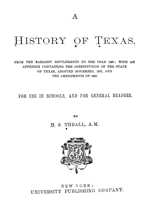 handle is hein.cow/histx0001 and id is 1 raw text is: 








HISTORY OF
Z'


TEXAS,


FROM THE EARLIEST SETTLEMENTS TO THE YEAR 1885; WITH AN
   APPENDIX CONTAINING THE CONSTITUTION OF THE STATE
        OF TEXAS, ADOPTED NOVEMBER, 1875, AND
              THE AMENDMENTS OF 1883.




  FOR USE IN SCHOOLS, AND FOR GENERAL READERS.




                     BSA
             H. S. THRALL, A.M.


           NEW YORK:
UNIVERSITY PUBLISHIING COMPANY.


