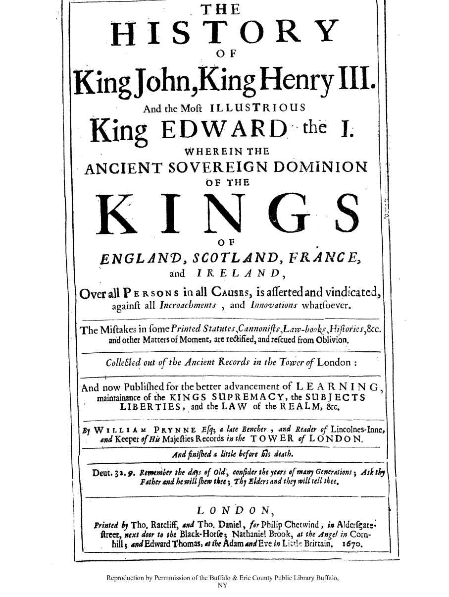 handle is hein.cow/hkijkih0001 and id is 1 raw text is: HISTOR

Y

OF
King John,King Henry III.
And theMoft ILLUSTRIOUS
King EDWARD.the j.
WHEREIN THE
ANCIENT SOVEREIGN DOMINION
OF THE

K

I

N

S

oF
ENGLAND, SCOTLAND, FRANCE,
and I R E L A N D,
Over all P E R SON s in all CAusEs, is afferted and vindicated,
againft all Incroacbments , and Innovations whatfoever.
The Miftakes in fome Printed StatutcsCannonifts,Law-bo y4,Uifoi'cs,&c.
and other Matters of Moment, are re6kified, and refcued from Oblivion.
Colle~ied out of the Ancient Records in the Tower of London
And now Publifhed for the better advancement of L E A R N I N G,
maintainance of the KINGS SUPREMACY, the SUBJECTS
LIBERTIES, and the LAW       of the REALM, &c.
BI W I L L I A M P RY N N E Efql; a late Bencher , and Reader of Lincolnes-Inne,
and Keeper of Hi Majeflies Records in the T 0 W ER of L 0 N D 0 N.
31.,                , 11   Aittl   kf,,F L dk.t.

Deut. 3 3 .9. Rmepomrer the dys of old', eonfider the yurs of many Generations s Ask thy
FA:ther and he will Jhew thee; ThI Elders and they will tell thee.

LO0N DO0N)

Printed 6, Tho. Ratcliff, ind Tho. Daniel, for Philip Chetwind, im Alderfgate.
flreer, xext door to the Black-Horfe - Nathaniel Brook, at the Angel 17; Corn-
hills sxdEdward Thomas, t the AdamndEve in L i zr  Britain.  z670.

Reproduction by Permnmission of the Buffalo & Erie County Public Library Buffalo,
NY

II

I

I-

THE

I

'd. 424  't lif  61frLi   d


