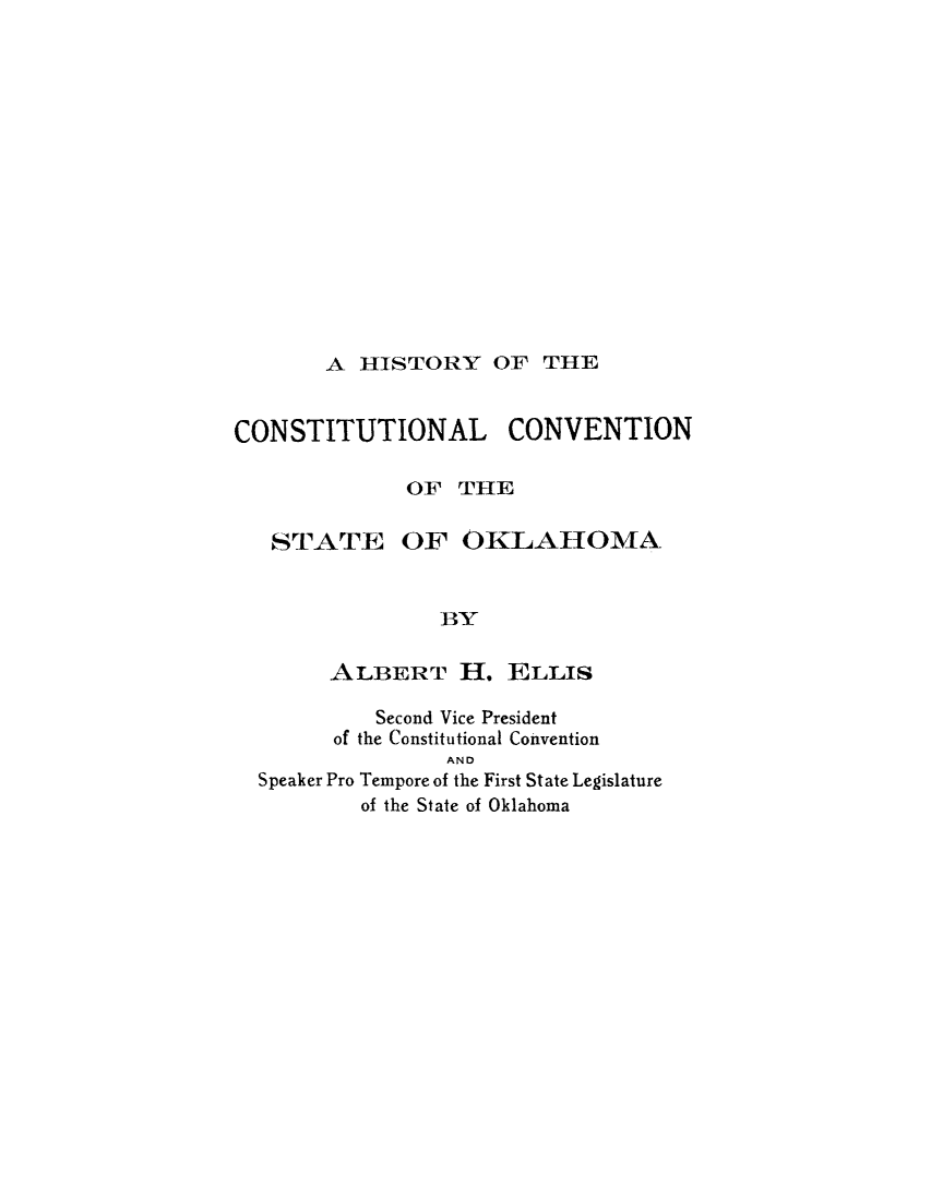 handle is hein.cow/hscncv0001 and id is 1 raw text is: 















A HISTORY OF THE


CONSTITUTIONAL CONVENTION

              OF THE


STATE


OF OKLAHOMA


BY


      ALBERT H. ELLIS

         Second Vice President
      of the Constitutional Convention
               AND
Speaker Pro Tempore of the First State Legislature
        of the State of Oklahoma


