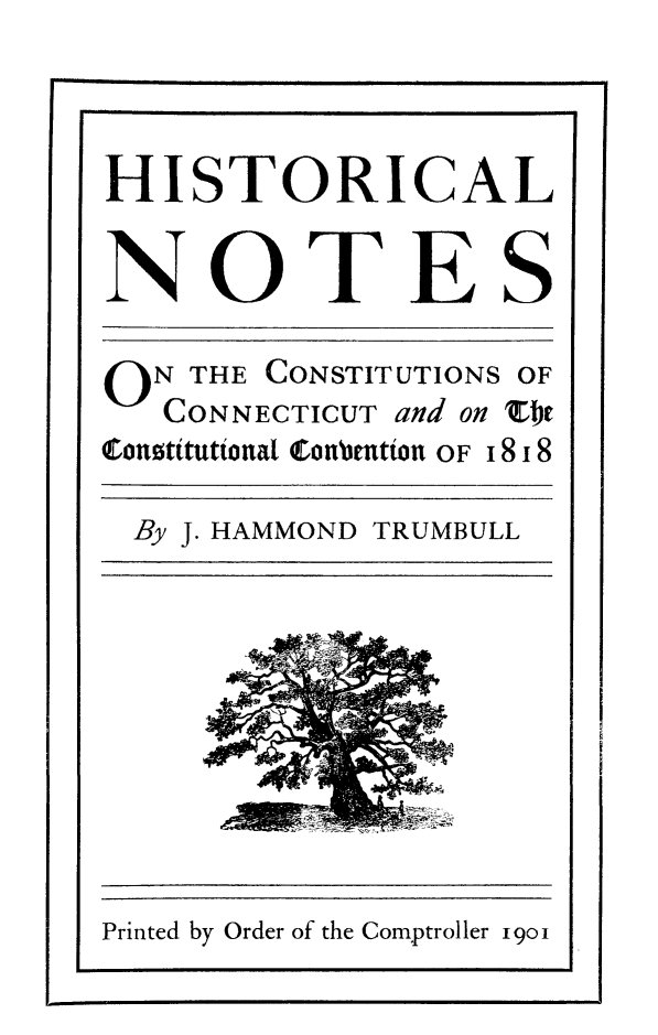 handle is hein.cow/hstntcnt0001 and id is 1 raw text is: 

HISTORICAL

NOTES
O N THE CONSTITUTIONS OF
   CONNECTICUT and on 'ZI,
Qofnotttuttonla1 Conrenton OF 18 18
By J. HAMMOND TRUMBULL


Printed by Order of the Comptroller 19oi


