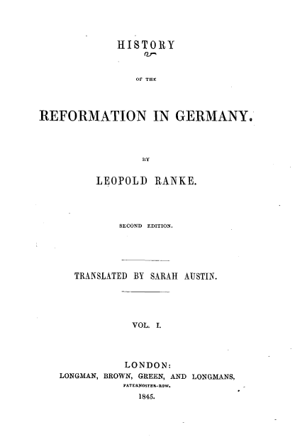 handle is hein.cow/hyotrnigy0001 and id is 1 raw text is: 




             HISTORY



                 Of THC




REFORMATION IN GERMANY.




                  By


          LEOPOLD   RANKE.




              SECOND EDITION.





      TRANSLATED BY SARAH AUSTIN.





                VOL. I.




                LONDON:
   LONGMAN, BROWN, GREEN, AND LONGMANS,
              PATERNOSTER-ROW.
                 1845.


