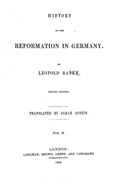 handle is hein.cow/hyotrnigy0002 and id is 1 raw text is: 



              HISTORY



                 OF THE




REFORMATION IN GERMANY.




                  BY


          LEOPOLD   RAlE'KE.




              SECOND EDITION.





      TRANSLATED BY SARAH AUSTIN.




               VOL. I.



               LONDON:
    LONGMAN, BROWN, GREEN, AND LONGMANS,
              PATERNOSTER-ROW.
                 1845.


