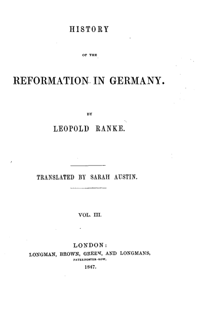 handle is hein.cow/hyotrnigy0003 and id is 1 raw text is: 




             HISTORY



                OF THE




REFORMATION. IN GERMANY.





                 BY


         LEOPOLD   RANKE.








      TRANSLATED BY SARAH AUSTIN.






               VOL. III.





               LONDON:
    LONGMAN, BROWN, GREEN, AND LONGMANS,
              PATERNOSTER-ROW.
                 1847.


