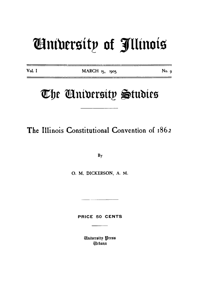 handle is hein.cow/ilcocnv0001 and id is 1 raw text is: ?untbrcitt           of j3(uno
Vol. I          MARCH  i5, 19o5       No. 9
T~r Unibroitp *tubtrs
The Illinois Constitutional Convention of 1862
By
0. M. DICKERSON, A. M.

PRICE 50 CENTS
Quibertitp ire
Urbana


