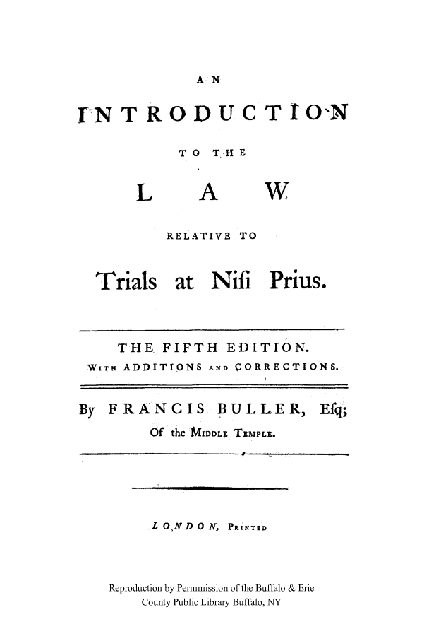 handle is hein.cow/ilretnipr0001 and id is 1 raw text is: A N

IN TROD U CT IO:N
TO  T..HE

A

w

RELATIVE TO

Trials at Nifi Prius.

THE FIFTH EDITION.
WITH ADDITIONS AND CORRECTIONS.

FRANCIS

BULLER,

Efq;

Of the MAIDDLE TEMPLE.

L ON D 0 N, P.INTED
Reproduction by Permnmission of the Buffalo & Erie
County Public Library Buffalo, NY

I

     /                        ]                                                                                 I       ,


