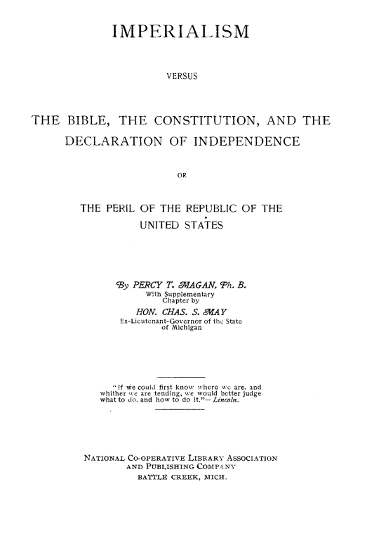 handle is hein.cow/impvbib0001 and id is 1 raw text is: IMPERIALISM
VERSUS
THE BIBLE, THE CONSTITUTION, AND THE
DECLARATION OF INDEPENDENCE
OR
THE PERIL OF THE REPUBLIC OF THE
UNITED STATES
cBy PERCY T. :WAGAN, Ph. B.
With Supplementary
Chapter by
HON. CHAS. S. MAY
Ex-Licutenant-Govcrnor of the State
of Michigan
If We could first know where w c are, and
whither we are tending, we would better judge
what to do. and how to do it.- Lincoln.
NATIONAL CO-OPERATIVE LIBRAR\ ASSOCIATION
AND PUBLISHING COMP-ANY
BATTLE CREEK. MICH.


