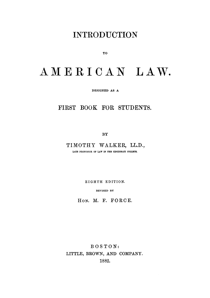 handle is hein.cow/inamdef0001 and id is 1 raw text is: INTRODUCTION
TO

AMERICAN LAW.
DESIGNED AS A
FIRST BOOK FOR STUDENTS.
BY
TIMOTHY WALKER, LL.D.,
LATE PROFESSOR OF LAW IN THE CINCINNATI COLLEGE.

EIGHTH EDITION.
REVISED BY
HoiN. M. F. FORCE.

BOSTON:
LITTLE, BROWN, AND COMPANY.
1882.


