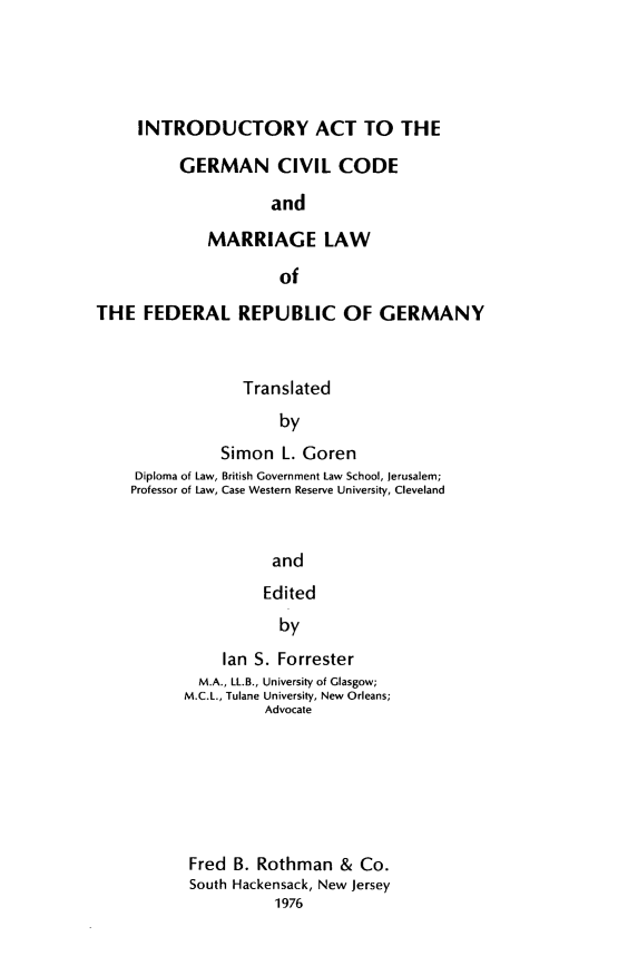 handle is hein.cow/inctgcic0001 and id is 1 raw text is: INTRODUCTORY ACT TO THE
GERMAN CIVIL CODE
and
MARRIAGE LAW
of

THE FEDERAL REPUBLIC OF GERMANY
Translated
by
Simon L. Goren
Diploma of Law, British Government Law School, Jerusalem;
Professor of Law, Case Western Reserve University, Cleveland
and
Edited
by
Ian S. Forrester
M.A., LL.B., University of Glasgow;
M.C.L., Tulane University, New Orleans;
Advocate
Fred B. Rothman & Co.
South Hackensack, New Jersey
1976


