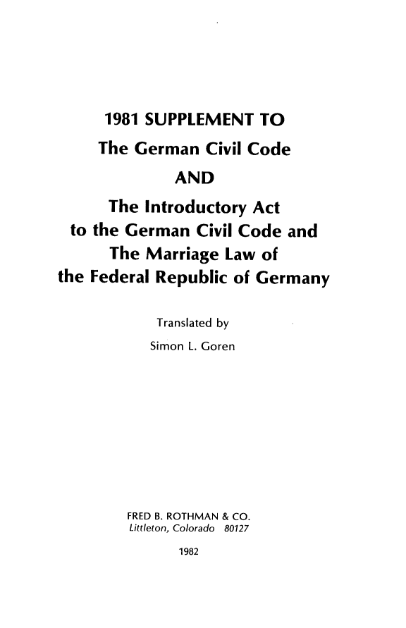 handle is hein.cow/inctgcic0002 and id is 1 raw text is: 




1981 SUPPLEMENT TO


     The German   Civil Code
              AND
      The  Introductory Act
  to the German  Civil Code and
      The  Marriage Law  of
the Federal Republic of Germany


    Translated by
    Simon L. Goren








FRED B. ROTHMAN & CO.
Littleton, Colorado 80127


1982


