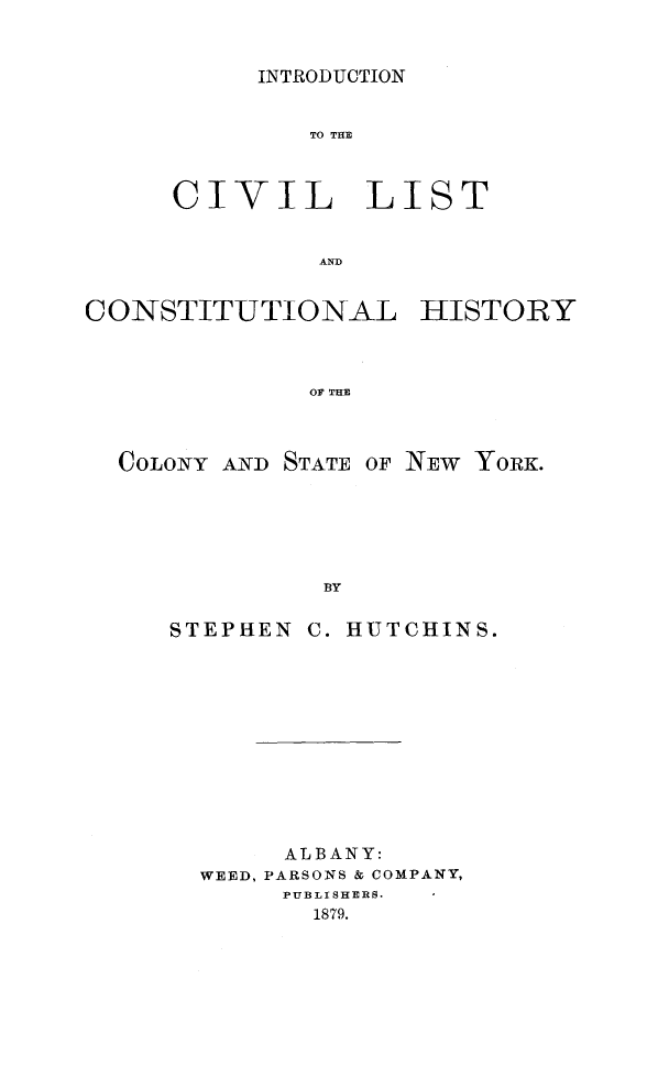 handle is hein.cow/introdvhny0001 and id is 1 raw text is: 


INTRODUCTION


              TO THE



     CIVIL LIST


               AND


CONSTITUTIONAL HISTORY



              OF THE



  COLONY AND STATE OF NEW YORK.






               BY


     STEPHEN C. HUTCHINS.


     ALBANY:
WEED, PARSONS & COMPANY,
     PUBLI SHERS.
       1879.


