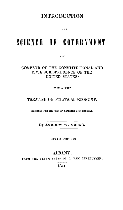 handle is hein.cow/intscigco0001 and id is 1 raw text is: INTRODUCTION
TIHE
SCIENCE      OF   GOVERNMENT
AND
COMPEND OF THE CONSTITUTIONAL AND
CIVIL JURISPRUDENCE OF THE
UNITED STATES
WITH A BIMIP
TREATISE ON POLITICAL ECONOMY.
DESIGNED FOR THE USE OF FAMILIES AND SCHOOLS.
By ANDREW W. YOUNG.
SIXTH EDITION.
ALBANY:
FROM THE STEAM PRESS OF C. VAN BENTHUYSEN.
1841.


