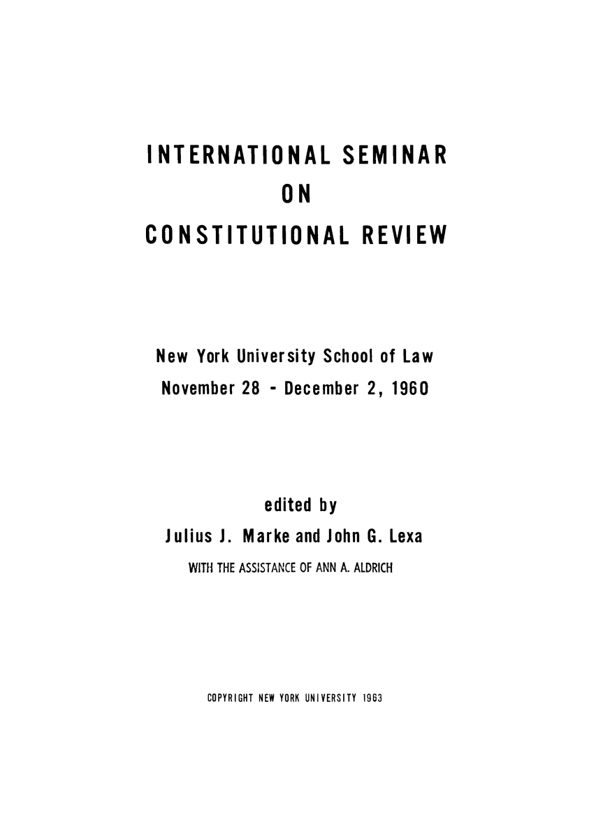 handle is hein.cow/intsemin0001 and id is 1 raw text is: INTERNATIONAL SEMINAR
ON
CONSTITUTIONAL REVIEW
New York University School of Law
November 28 - December 2, 1960
edited by
Julius J. Marke and John G. Lexa
WITH THE ASSISTANCE OF ANN A. ALDRICH

COPYRIGHT NEW YORK UNIVERSITY 1963


