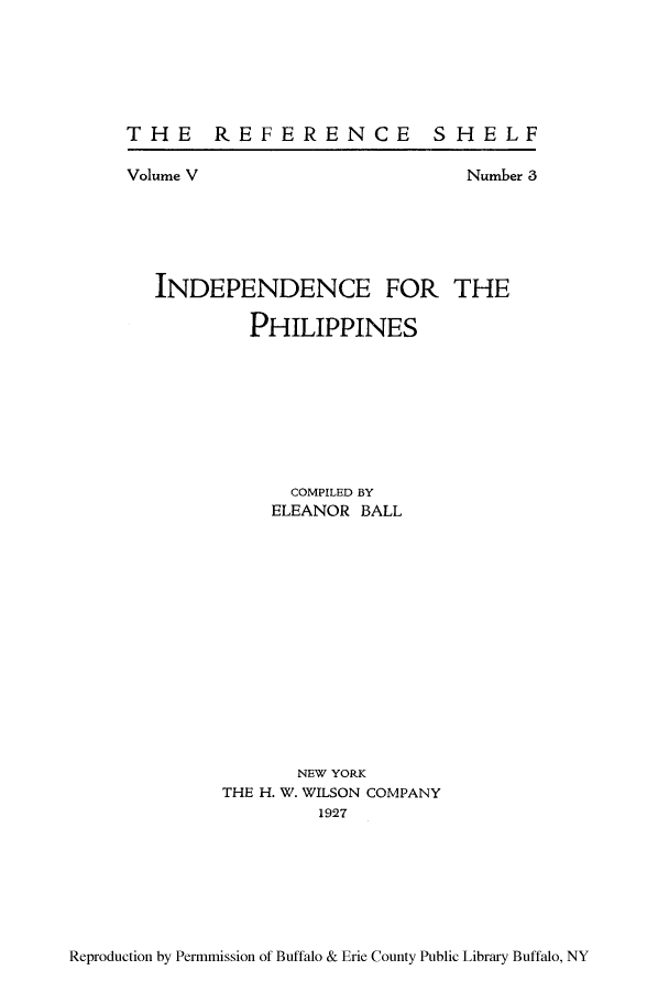 handle is hein.cow/iphies0001 and id is 1 raw text is: THE REFERENCE SHELF

Volume V

Number 3

INDEPENDENCE FOR THE
PHILIPPINES
COMPILED BY
ELEANOR BALL
NEW YORK
THE H. W. WILSON COMPANY
1927

Reproduction by Permmission of Buffalo & Erie County Public Library Buffalo, NY



