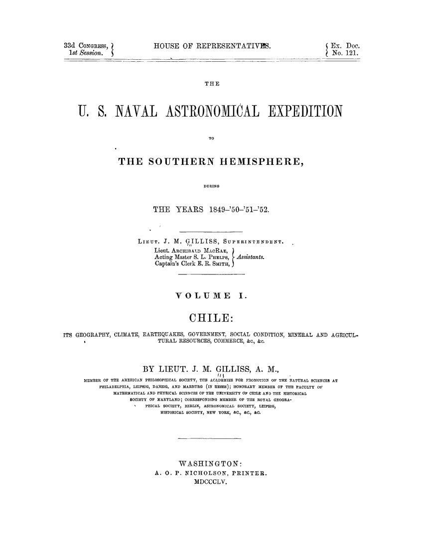 handle is hein.cow/itgeocli0001 and id is 1 raw text is: 33d CONGRESS,
1st Session.

HOUSE OF REPRESENTATIVLPS.

THE
U. S. NAVAL ASTRLONOMIC0AL EXPEDITION
TO

THE SOUTHERN HEMISPHERE,
DURING
THlE YEARS 1849-'50-'51-'52.

LIEUT. J. M. GILLISS, SUPERINTENDENT.
Lieut ARCHIBALD MACRAE,
Acting Master S. L. PHELP  Assistants.
Captain's Clerk E. R. SMITH, J

VOLUME I.
CHILE:

ITS GEOGRAPHY, CLIMATE,

EARTHQUAKES, GOVERNMENT, SOCIAL CONDITION, MINERAL AND AGRICUL-
TURAL RESOURCES, COMMERCE, &c., &c.

BY LIEUT. J. M. GILLISS, A. M.,
MEM3ER OF THE AMERICAN PHILOSOPHICAL SOCIETY, THE ACADEMIES FOR PROMOTION OF THE MATURAL SCIENCES AT
PHILADELPHIA, LEIPSIG, DANZIG, AND MARBURG (IN HESSE); HONORARY MEMBER OF THE FACULTY OF
MATHEMATICAL AND PHYSICAL SCIENCES OF THE UNIVERSITY OF CHILE A1D THE HISTORICAL
SOCIETY OF MARYLAND; CORRESPONDING MEMBER OF THE ROYAL GEOGRA-
PHICAL SOCIETY, BERLIN, ASTRONOMICAL SOCIETY, LEIPSIG,
HISTORICAL SOCIETY, NEW YORK, &C., &C., &C.
WASHINGTON:
A. 0. P. NICHOLSON, PRINTER.
MDCCCLV.

Ex. Doc.
No. 121.


