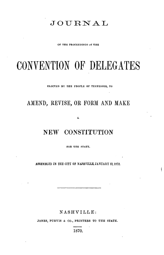handle is hein.cow/jcdeltn0001 and id is 1 raw text is: 



            JOURiAL



              OF THE PROCEEDINGS uF THE




CONVENTION OF DELEGATES



          ELECTED BY THE PEOPLE OF TENNESSEE, TO



    AMEND, REVISE, OR FORM AND MAKE





         NEW CONSTITUTION


                 FOR THE STATE.



      A EM3BLED IN THE CITY OF NASHVILLE, JANUARY 10, 1870.










               NASHVILLE:

       JONES, PURVIS & CO., PRINTERS TO THE STATE.

                    1870.


