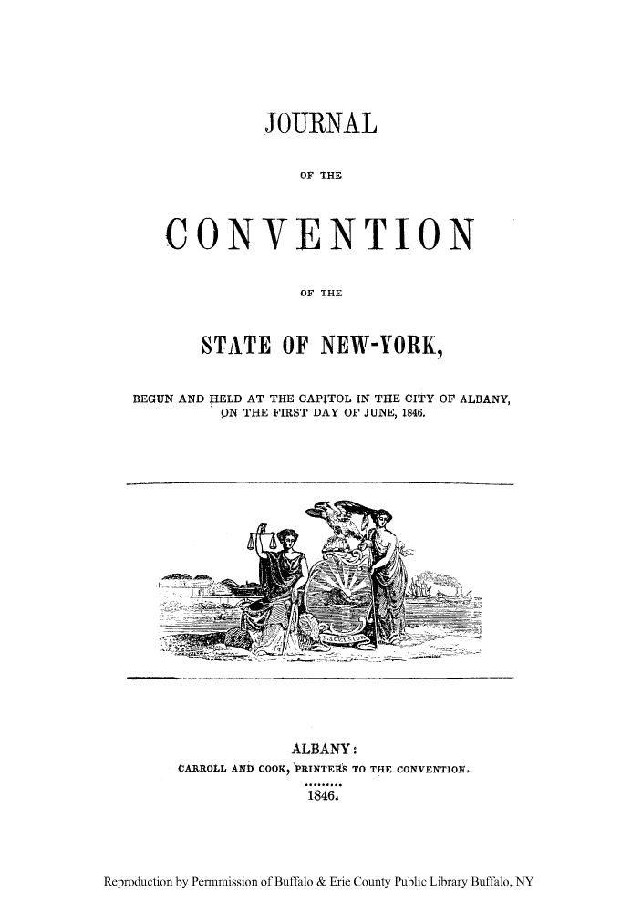 handle is hein.cow/jconbeg0001 and id is 1 raw text is: JOURNAL
OF THE
CONVENTION
OF THE
STATE OF NEW-YORK,
BEGUN AND HELD AT THE CAPITOL IN THE CITY OF ALBANY,
pN THE FIRST DAY OF JUNE, 1846.
ALBANY:
CARROLL AND COOX, PRINTEflS TO THE CONVENTION,
1846d

Reproduction by Permmission of Buffalo & Erie County Public Library Buffalo, NY


