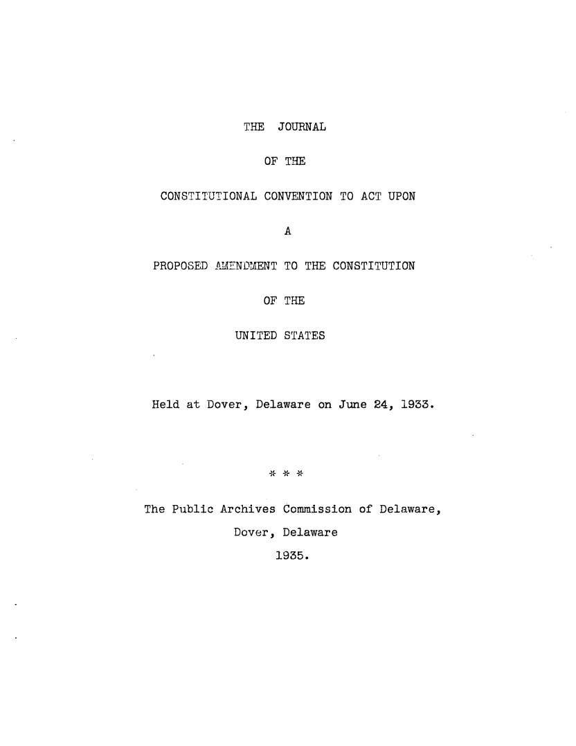 handle is hein.cow/jconstco0001 and id is 1 raw text is: THE JOURNAL

OF THE
CONSTITUTIONAL CONVENTION TO ACT UPON
A
PROPOSED AIENDYIENT TO THE CONSTITUTION
OF THE
U4ITED STATES
Held at Dover, Delaware on June 24, 1933.
The Public Archives Commission of Delaware,

Dover, Delaware

1935.


