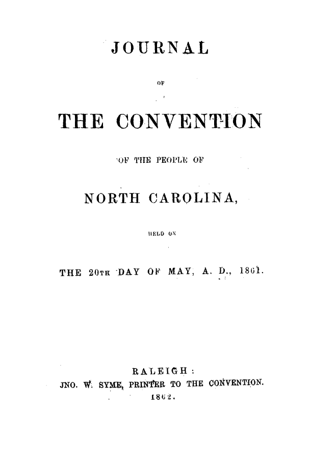 handle is hein.cow/jcopnor0001 and id is 1 raw text is: JOURNAL
THE CONVENTION

THE 20TH -)AY

CAROLINA,

HELD ON

OF MAY, A. D., 1861.

RALEIGH:
JNO. W. SYME, PRIN1'ER TO THE COVENTION.
. 1I8U 2

NORTH

OF  THE    PEOPL-E OFP


