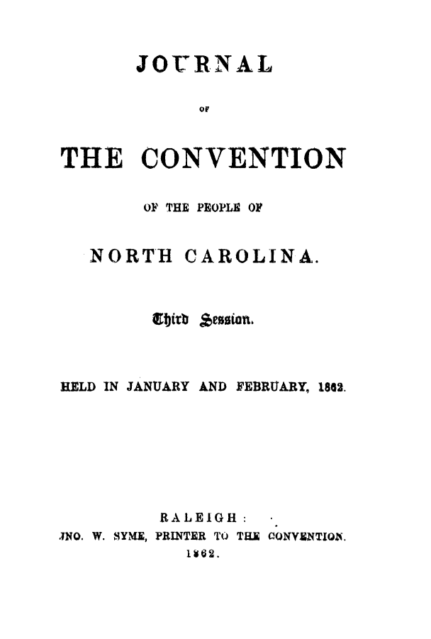 handle is hein.cow/jcopnor0003 and id is 1 raw text is: JOU17RNAL
THE CONVENTION
OF THE PEOPLE OF
NORTH CAROLINA.
Ibirb *ession.
HELD IN JANUARY AND FEBRUARY, 1862.
RALEIGH:     .
TNO. W. SYME, PRINTER TO THE CONYENTION.
1162.


