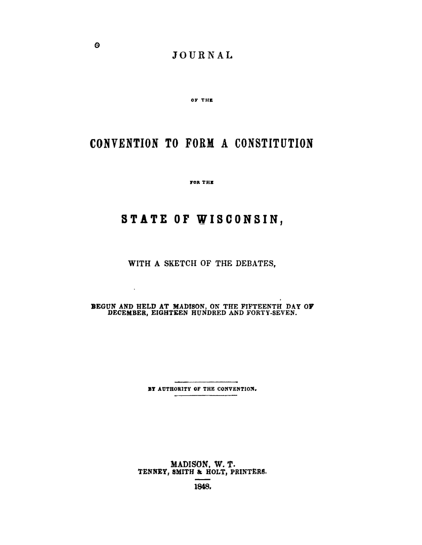 handle is hein.cow/jcvcvstwi0001 and id is 1 raw text is: 



0
               JOURNAL




                   OF THE




CONVENTION TO FORM A CONSTITUTION



                   FOR THE


      STATE OF WISCONSIN,




      WITH  A SKETCH OF THE DEBATES,




BEGUN AND HELD AT MADISON, ON THE FIFTEENTH DAY OF
   DECEMBER, EIGHTEEN HUNDRED AND FORTY-SEVEN.








           BY AUTHORITY OF THE CONVENTIOT.








               MADISON, W. T.
         TENNEY, SMITH & HOLT, PRINTERS.

                   1848,


