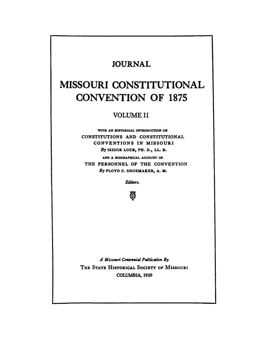 handle is hein.cow/jmocc0002 and id is 1 raw text is: 











                JOURNAL



MISSOURI CONSTITUTIONAL

     CONVENTION OF 1875


                VOLUME   II

           WiTH AN HISTOPICAL INTRODUCTION ON
       CONSTITUTIONS AND CONSTITUTIONAL
          CONVENTIONS  IN MISSOURI
            By ISIDOR LOEB, PH. D., LL. B.
            AND A BIOGRAPHICAL ACCOUNT OF
       THE PERSONNEL OF THE CONVENTION
            By FLOYD C. SHOEMAKER, A. M.

                    Editors.














            A Missouri Cnseuial Publication By
      THE STATE HISTORICAL SOCIETY OF MISSOURI
                 COLUMBIA, 1920


