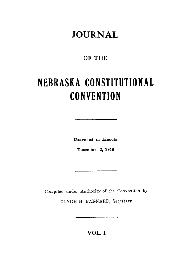 handle is hein.cow/jneconsc0001 and id is 1 raw text is: 




          JOURNAL



             OF THE



NEBRASKA CONSTITUTIONAL

         CONVENTION


Convened in Lincoln

December 2, 1919


Compiled under Authority of the Convention by
     CLYDE H. BARNARD, Secretary


VOL. 1


