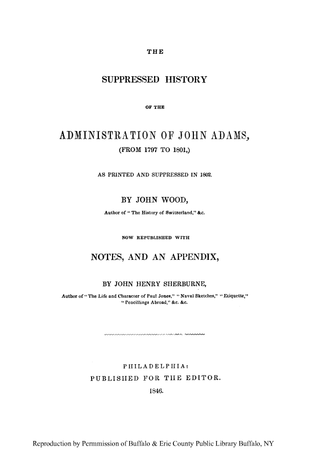handle is hein.cow/johna0001 and id is 1 raw text is: THE

SUPPRESSED HISTORY
OF THE
ADMINISTRATION OF JOHN ADAMS,
(FROM 1797 TO 1801,)
AS PRINTED AND SUPPRESSED IN 1802.
BY JOHN WOOD,
Author of The History of Switzerland, &c.
NOW REPUBLISHED WITH
NOTES, AND AN APPENDIX,
BY JOHN HENRY SHERBURNE,
Author of The Life and Character of Paul Jones, Naval Sketches, Etiquette,
Pencillings Abroad, &c. &c.
P IIILAD ELPHIA
PUBLISHED FOR TtIE EDITOR.
1846.

Reproduction by Permmission of Buffalo & Erie County Public Library Buffalo, NY


