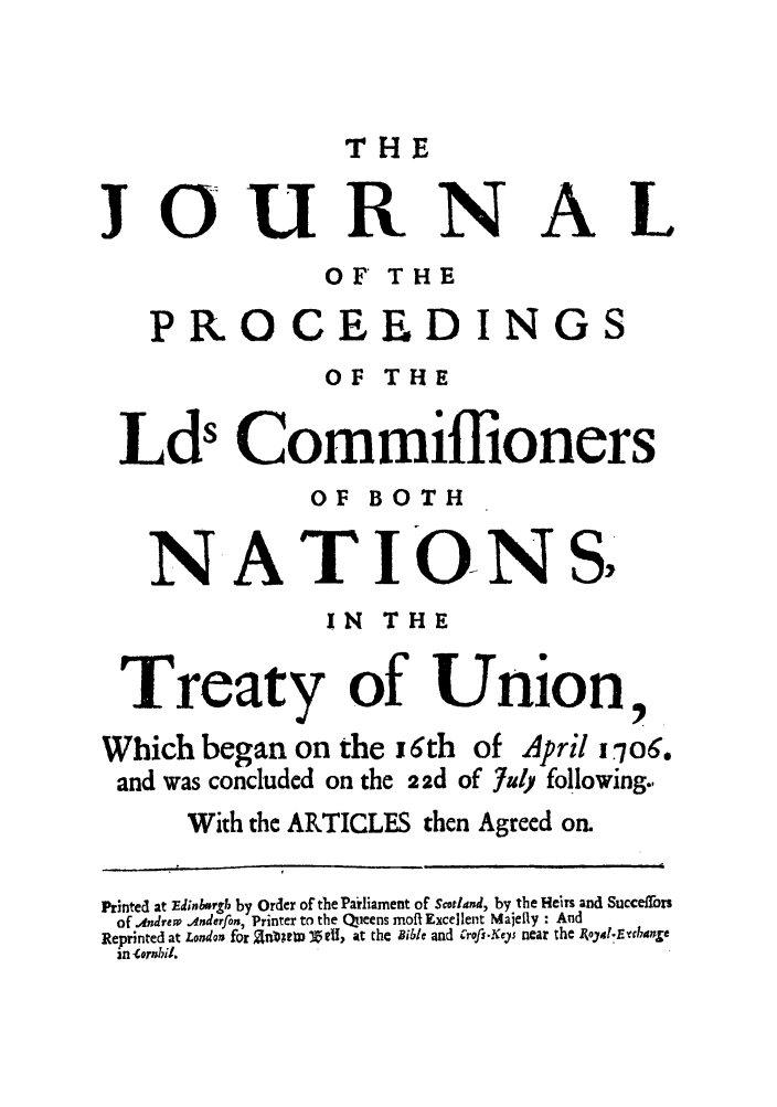 handle is hein.cow/joprco0001 and id is 1 raw text is: THE

JOURNAL
OF THE
PROCEEDINGS
OF THE
Lds Commiflioners
OF BOTH
NATIO-NSY
IN THE
Treaty of Union
Which began on the j 6th of April u.o6.
and was concluded on the 2 2d of 7uly following.,
With the ARTICLES then Agreed on.
Printed at Edinr, by Order of the Parliament of Scotland, by the Heirs and Succefrors
of Alndrew Anderfon, Printer to the Qieens moft Excellent Majelly : And
Reprinted at London for U ~RM !Zell, at the Bible and crofs.Key near the Ioja.E'cdnje
in tornhil.


